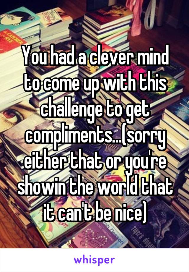 You had a clever mind to come up with this challenge to get compliments...(sorry either that or you're showin the world that it can't be nice)