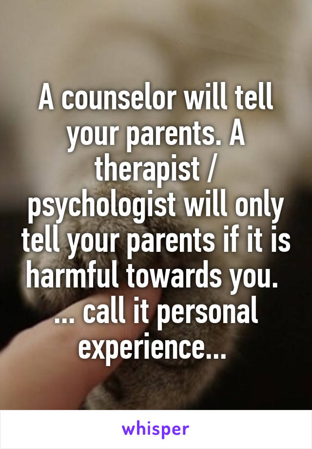A counselor will tell your parents. A therapist / psychologist will only tell your parents if it is harmful towards you. 
... call it personal experience... 