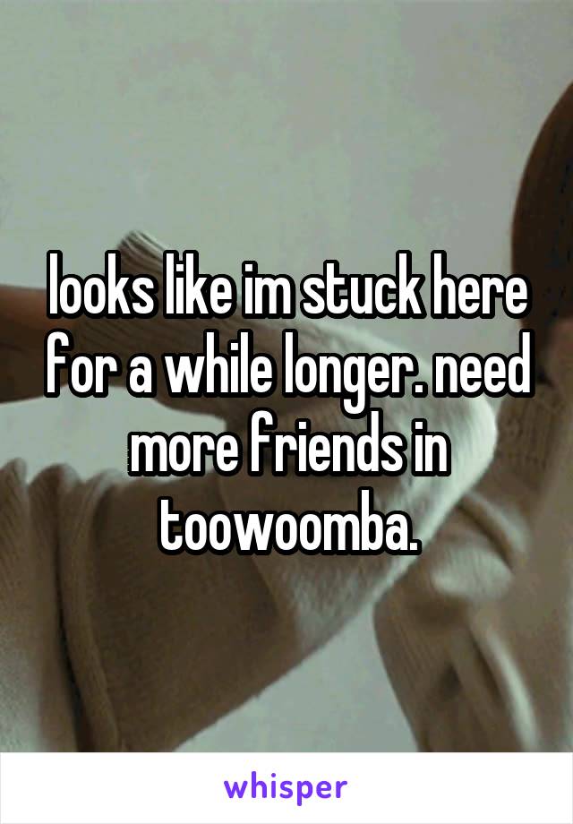 looks like im stuck here for a while longer. need more friends in toowoomba.