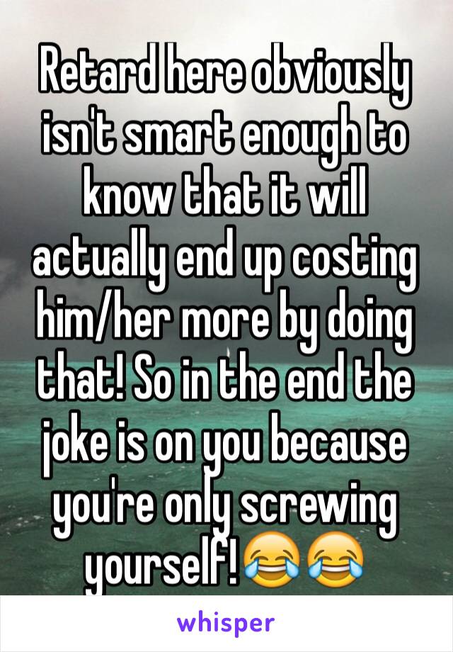 Retard here obviously isn't smart enough to know that it will actually end up costing him/her more by doing that! So in the end the joke is on you because you're only screwing yourself!😂😂