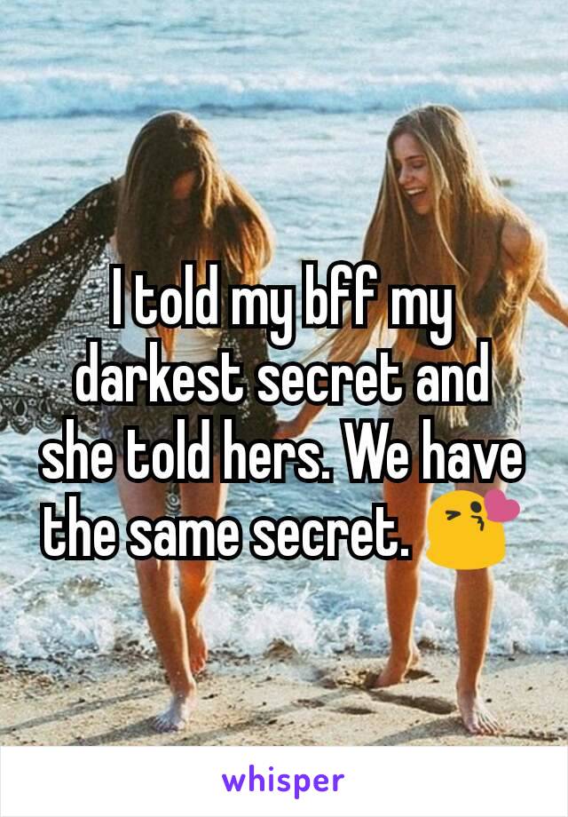 I told my bff my darkest secret and she told hers. We have the same secret. 😘