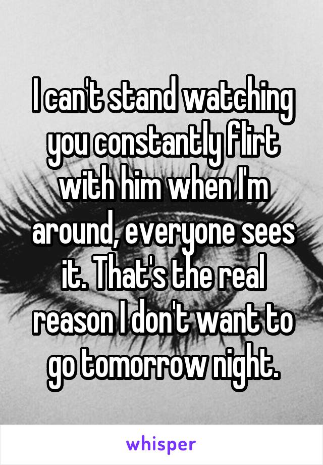 I can't stand watching you constantly flirt with him when I'm around, everyone sees it. That's the real reason I don't want to go tomorrow night.