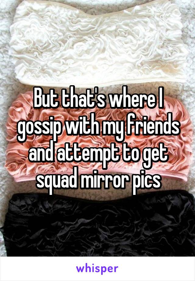 But that's where I gossip with my friends and attempt to get squad mirror pics