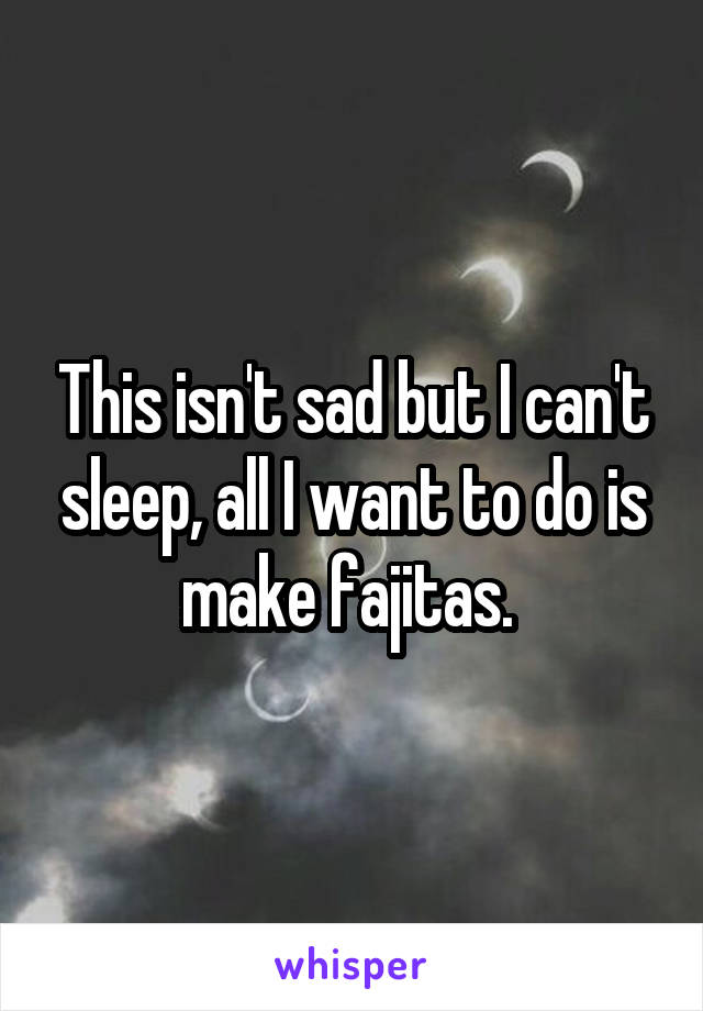 This isn't sad but I can't sleep, all I want to do is make fajitas. 