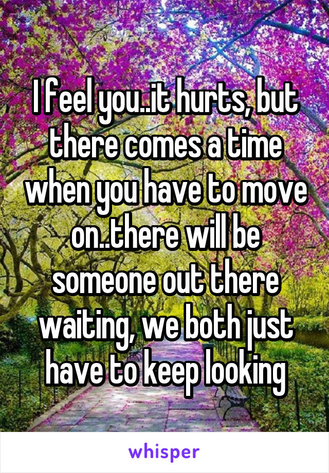 I feel you..it hurts, but there comes a time when you have to move on..there will be someone out there waiting, we both just have to keep looking