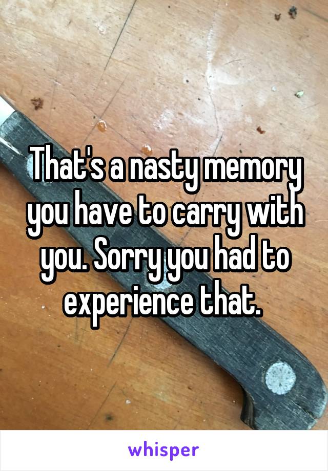 That's a nasty memory you have to carry with you. Sorry you had to experience that. 