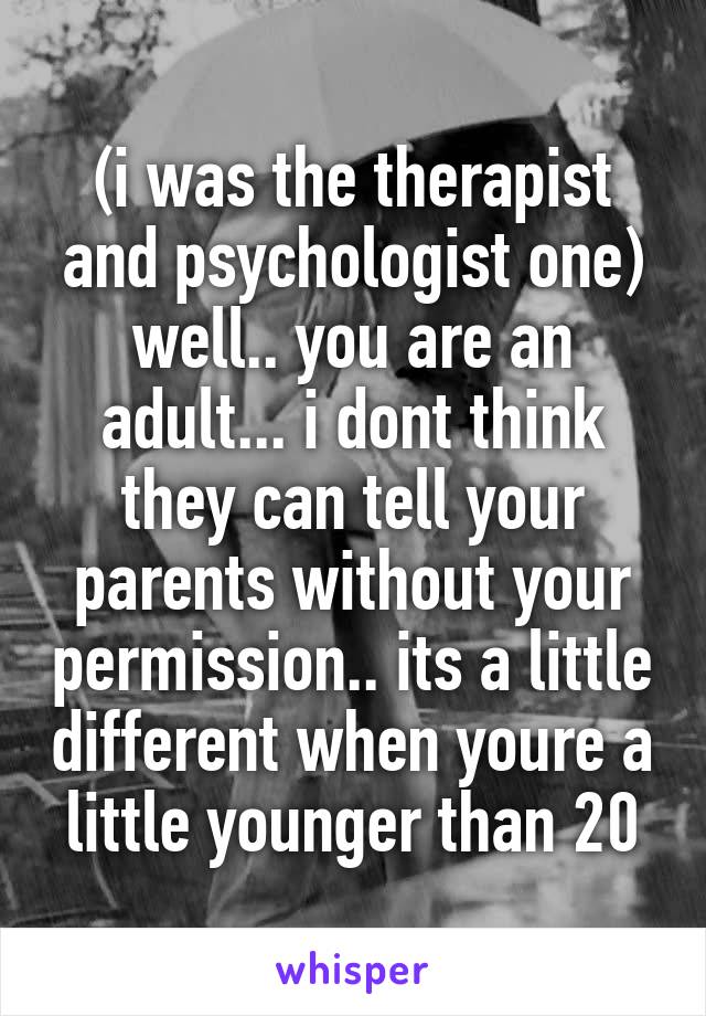 (i was the therapist and psychologist one) well.. you are an adult... i dont think they can tell your parents without your permission.. its a little different when youre a little younger than 20