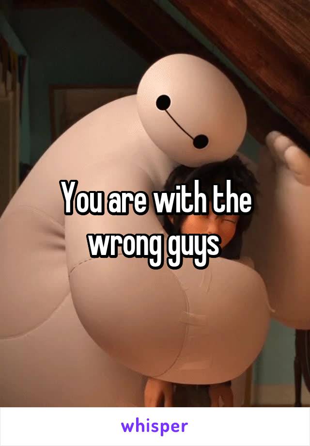 You are with the wrong guys 