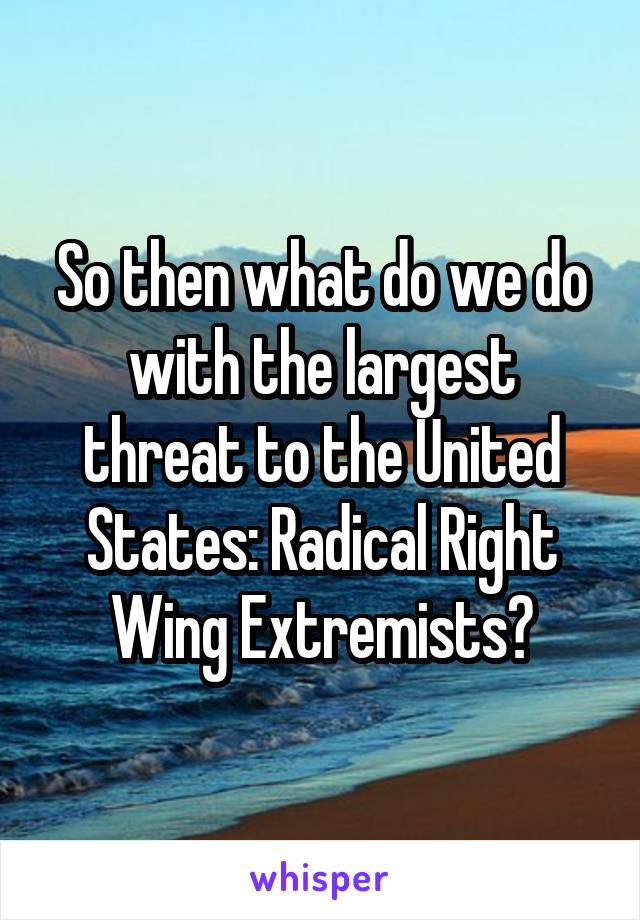 So then what do we do with the largest threat to the United States: Radical Right Wing Extremists?