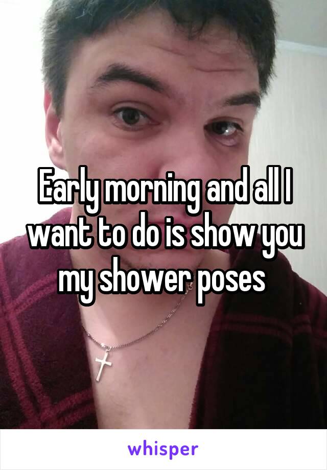 Early morning and all I want to do is show you my shower poses 