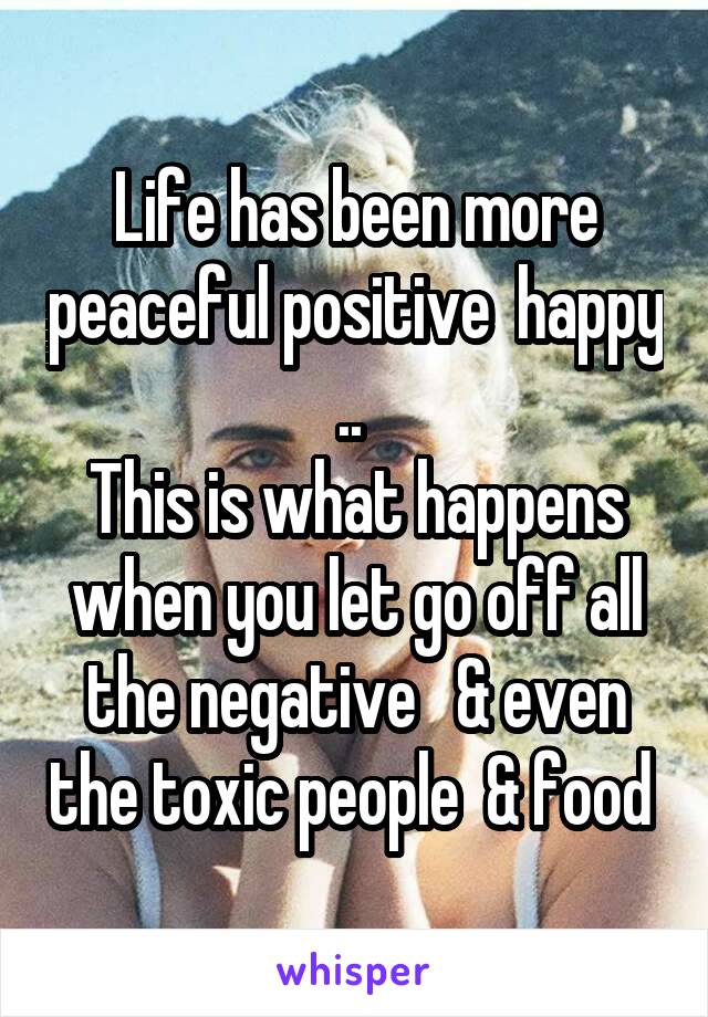 Life has been more peaceful positive  happy .. 
This is what happens when you let go off all the negative   & even the toxic people  & food 