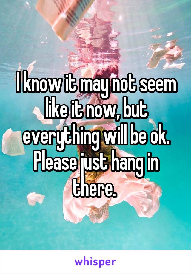 I know it may not seem like it now, but everything will be ok. Please just hang in there. 