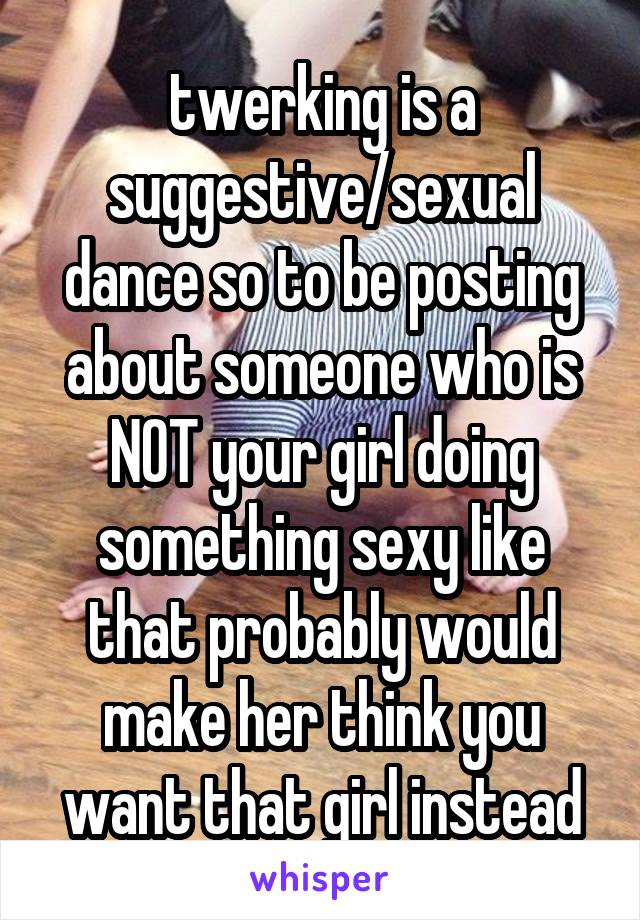 twerking is a suggestive/sexual dance so to be posting about someone who is NOT your girl doing something sexy like that probably would make her think you want that girl instead