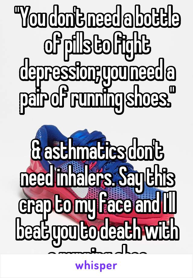 "You don't need a bottle of pills to fight depression; you need a pair of running shoes."

& asthmatics don't need inhalers. Say this crap to my face and I'll beat you to death with a running shoe