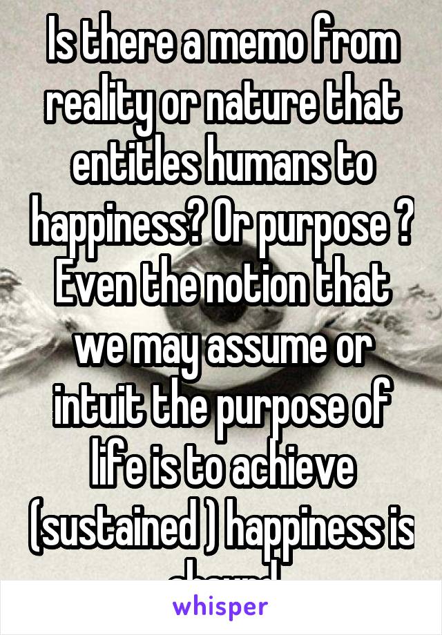 Is there a memo from reality or nature that entitles humans to happiness? Or purpose ? Even the notion that we may assume or intuit the purpose of life is to achieve (sustained ) happiness is absurd