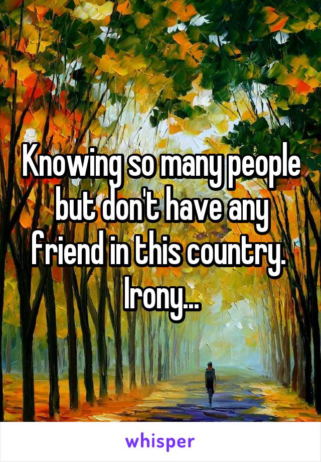 Knowing so many people but don't have any friend in this country. 
Irony...