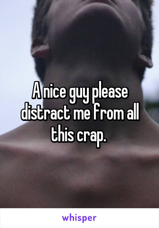 A nice guy please distract me from all this crap. 