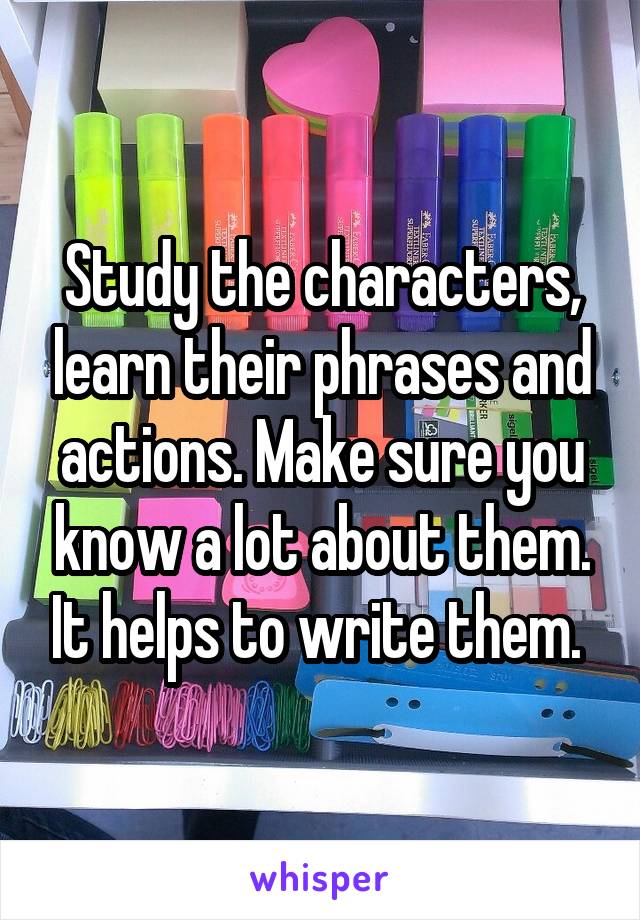 Study the characters, learn their phrases and actions. Make sure you know a lot about them. It helps to write them. 