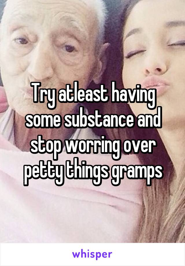 Try atleast having some substance and stop worring over petty things gramps