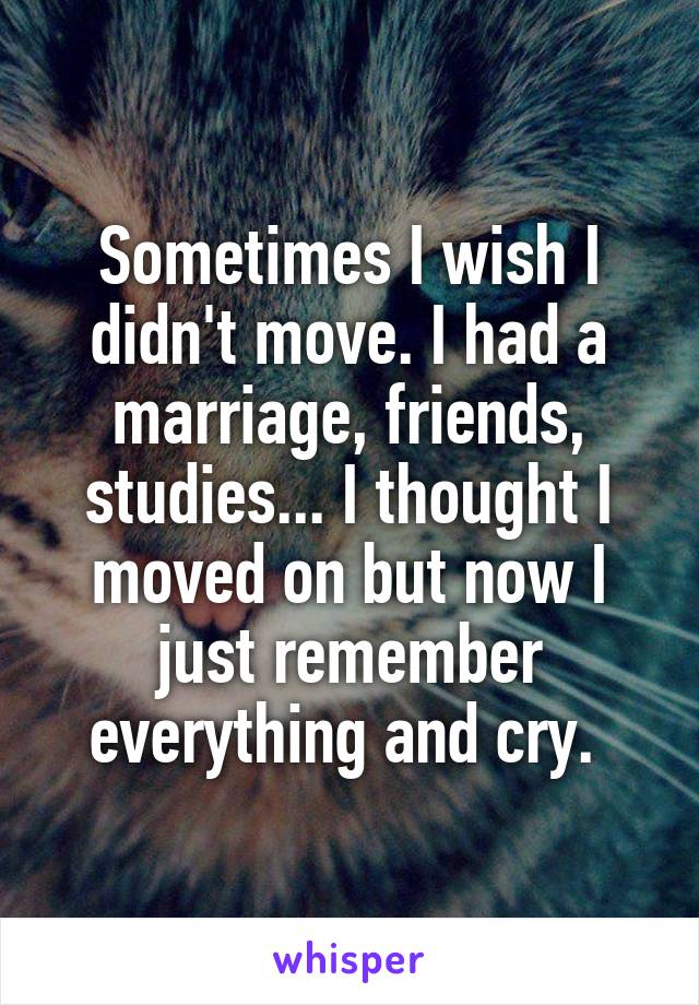 Sometimes I wish I didn't move. I had a marriage, friends, studies... I thought I moved on but now I just remember everything and cry. 