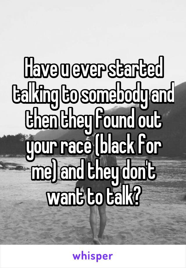 Have u ever started talking to somebody and then they found out your race (black for me) and they don't want to talk?