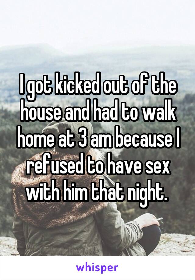I got kicked out of the house and had to walk home at 3 am because I refused to have sex with him that night. 