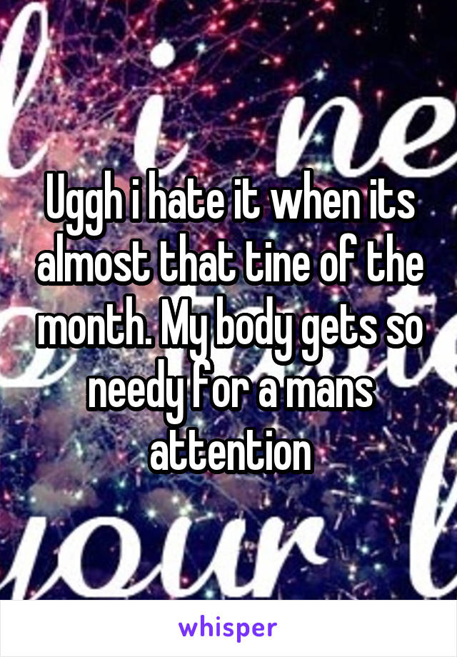 Uggh i hate it when its almost that tine of the month. My body gets so needy for a mans attention