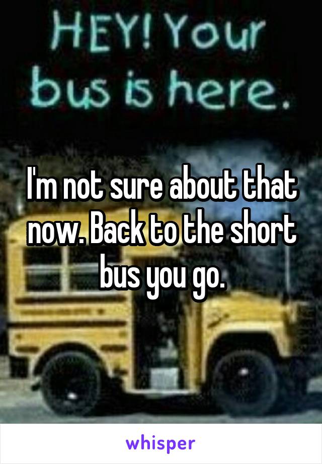 I'm not sure about that now. Back to the short bus you go.