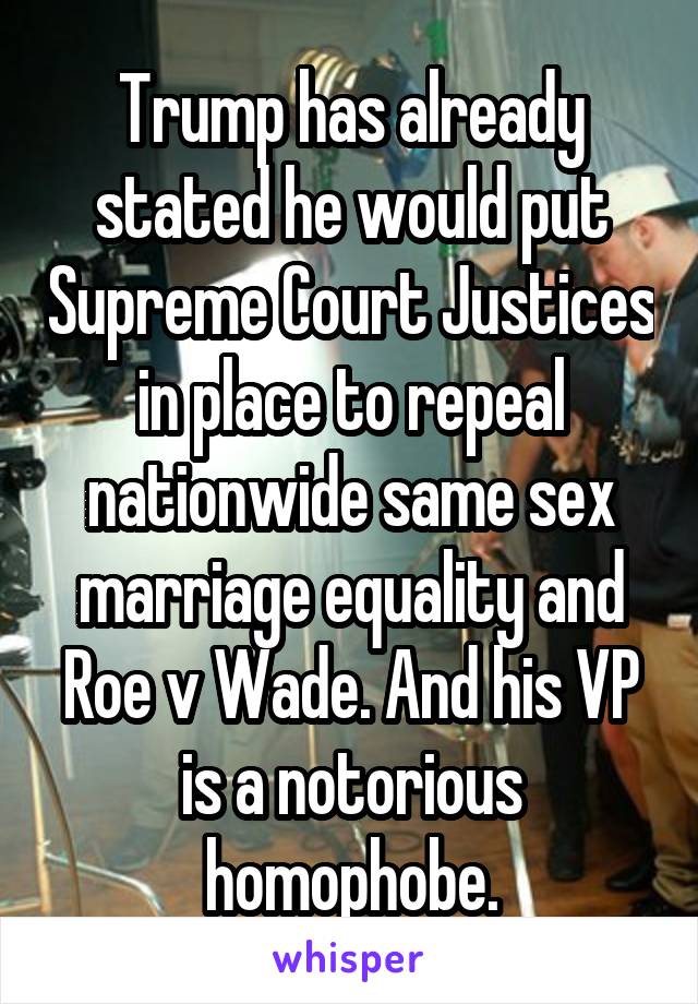 Trump has already stated he would put Supreme Court Justices in place to repeal nationwide same sex marriage equality and Roe v Wade. And his VP is a notorious homophobe.