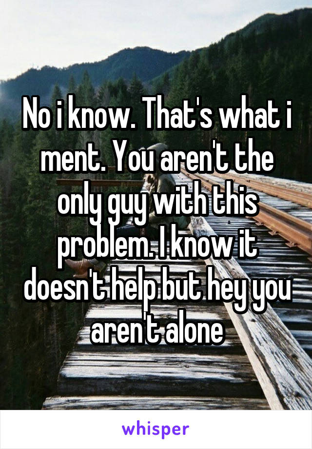 No i know. That's what i ment. You aren't the only guy with this problem. I know it doesn't help but hey you aren't alone