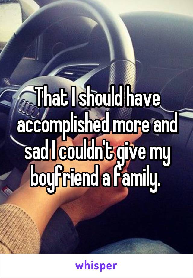 That I should have accomplished more and sad I couldn't give my boyfriend a family. 