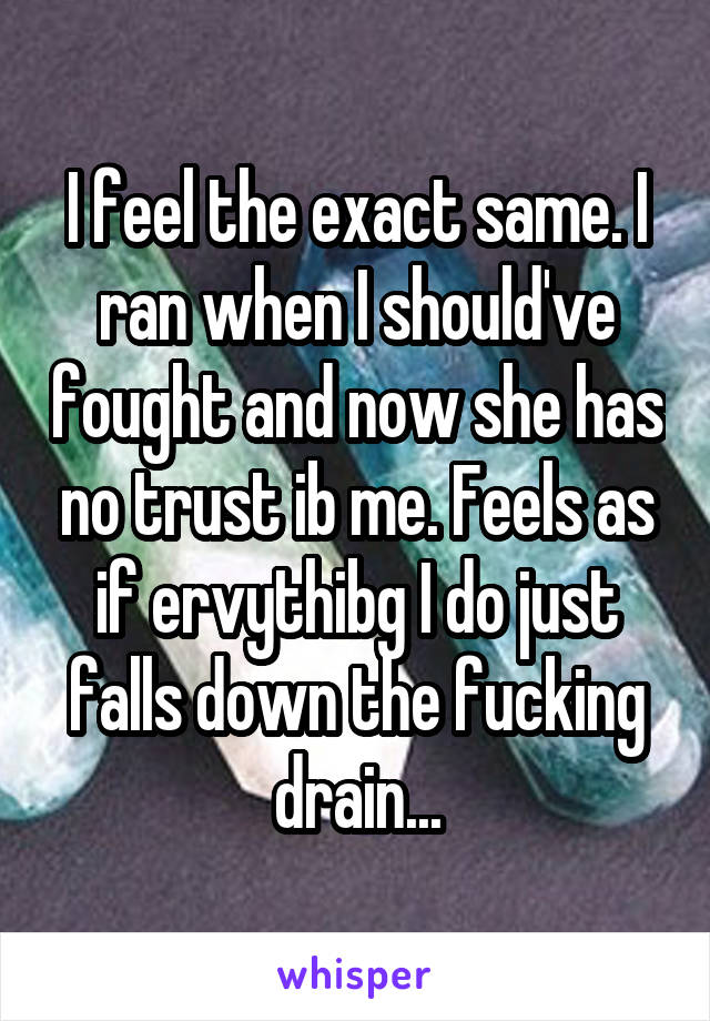 I feel the exact same. I ran when I should've fought and now she has no trust ib me. Feels as if ervythibg I do just falls down the fucking drain...