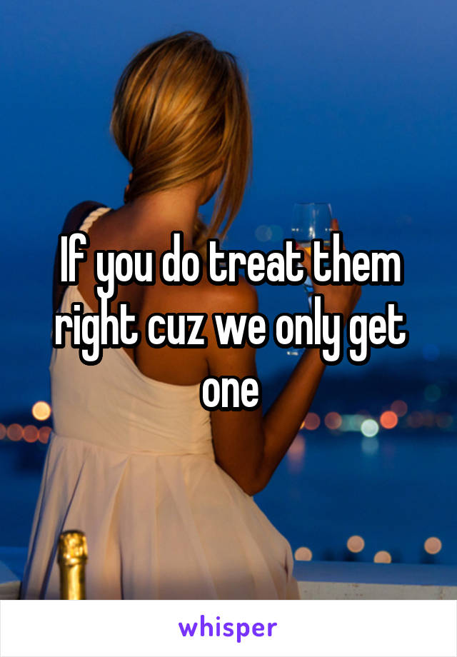 If you do treat them right cuz we only get one