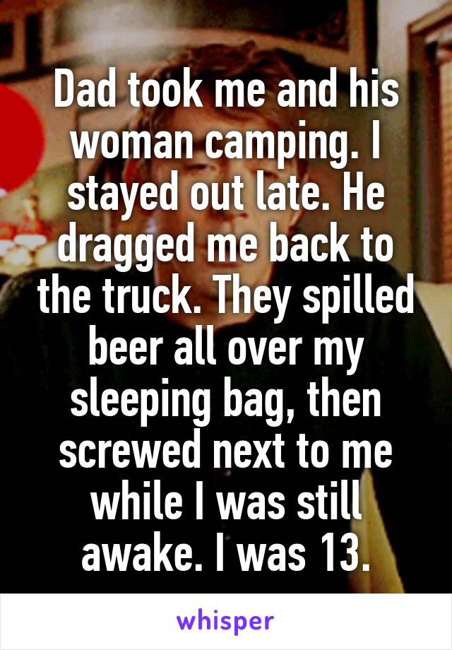 Dad took me and his woman camping. I stayed out late. He dragged me back to the truck. They spilled beer all over my sleeping bag, then screwed next to me while I was still awake. I was 13.