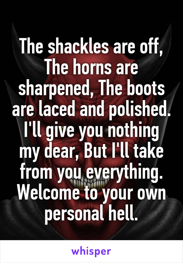 The shackles are off, The horns are sharpened, The boots are laced and polished. I'll give you nothing my dear, But I'll take from you everything.
Welcome to your own personal hell.