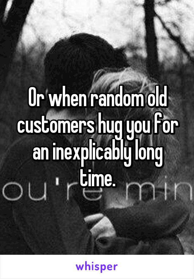 Or when random old customers hug you for an inexplicably long time.
