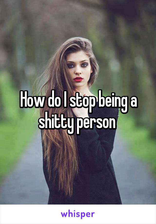 How do I stop being a shitty person 