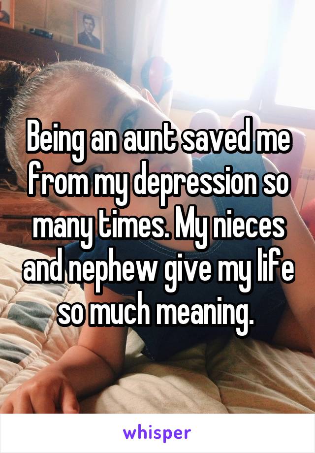 Being an aunt saved me from my depression so many times. My nieces and nephew give my life so much meaning. 