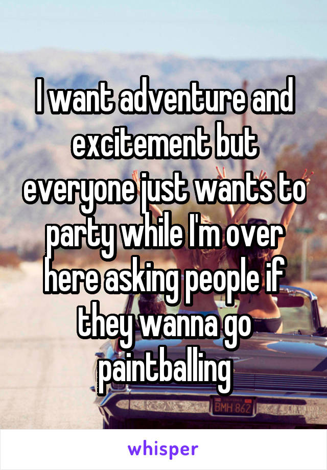 I want adventure and excitement but everyone just wants to party while I'm over here asking people if they wanna go paintballing