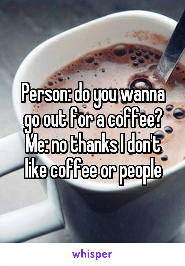 Person: do you wanna go out for a coffee?
Me: no thanks I don't like coffee or people