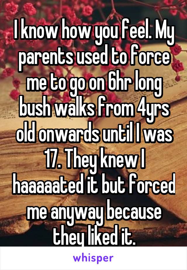 I know how you feel. My parents used to force me to go on 6hr long bush walks from 4yrs old onwards until I was 17. They knew I haaaaated it but forced me anyway because they liked it.