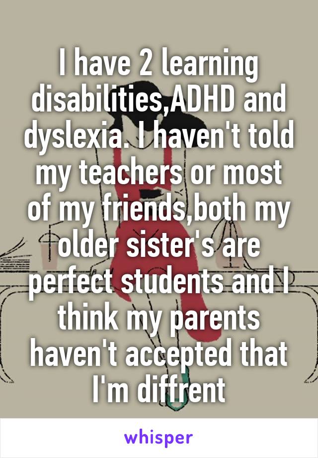 I have 2 learning disabilities,ADHD and dyslexia. I haven't told my teachers or most of my friends,both my older sister's are perfect students and I think my parents haven't accepted that I'm diffrent