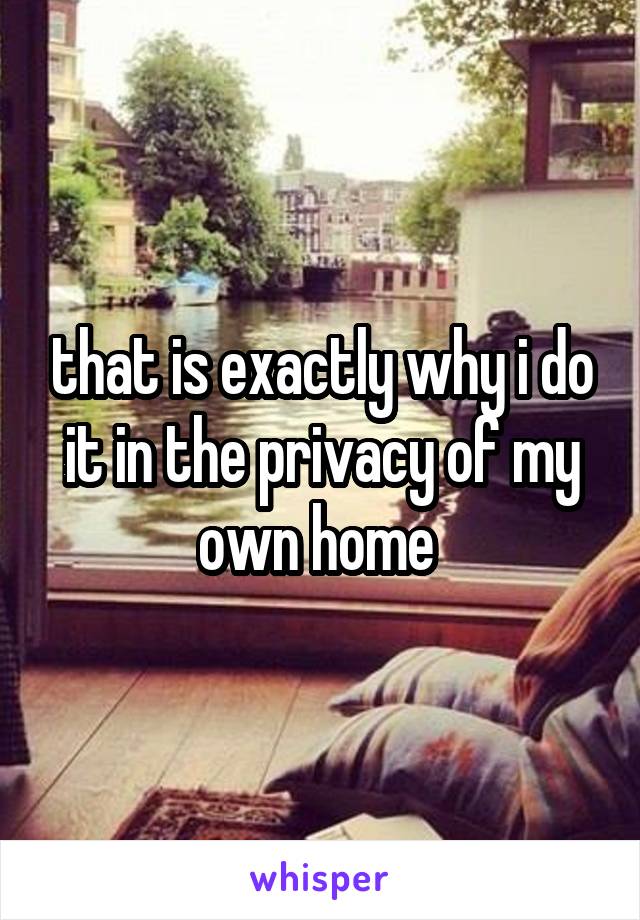 that is exactly why i do it in the privacy of my own home 