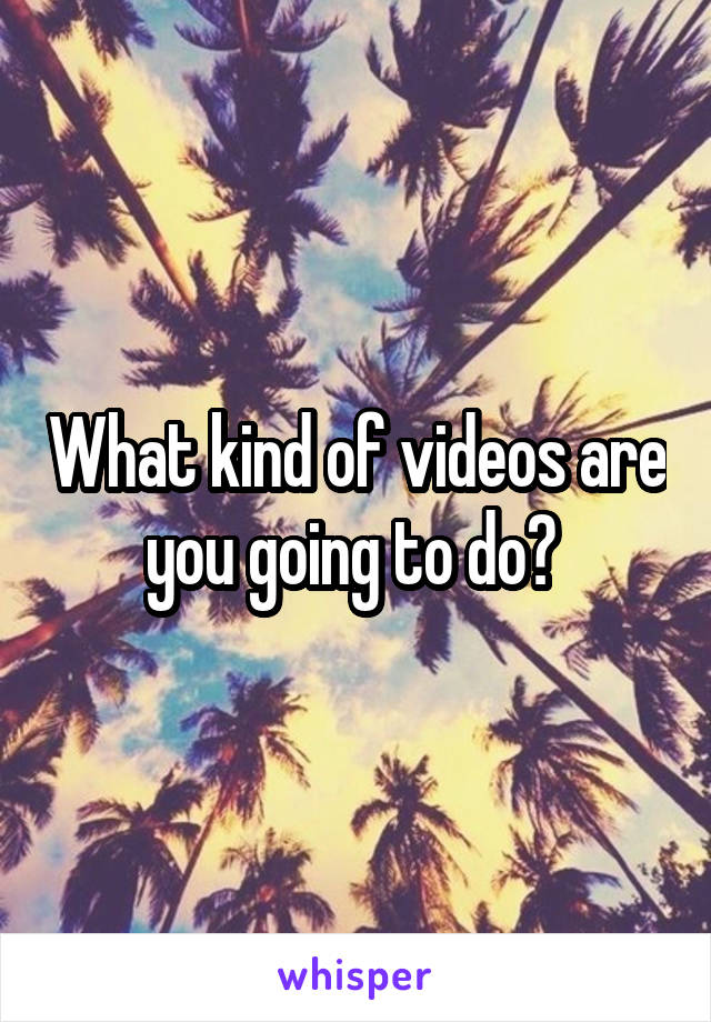 What kind of videos are you going to do? 