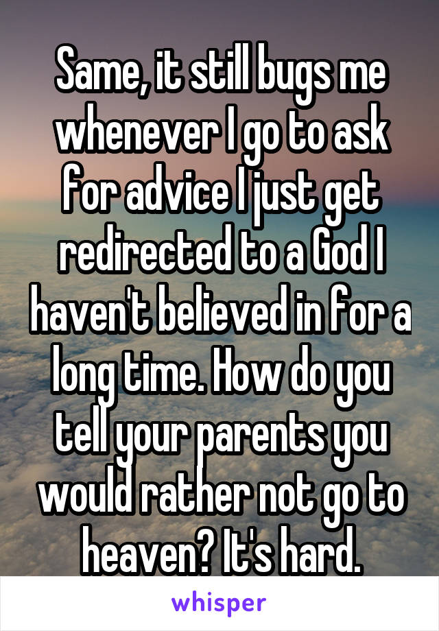 Same, it still bugs me whenever I go to ask for advice I just get redirected to a God I haven't believed in for a long time. How do you tell your parents you would rather not go to heaven? It's hard.