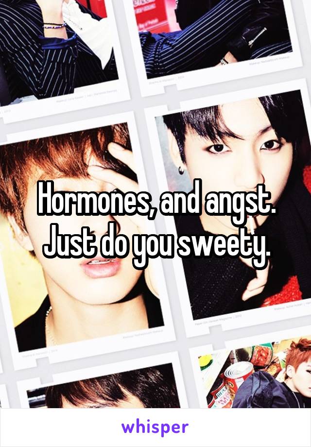 Hormones, and angst. Just do you sweety.