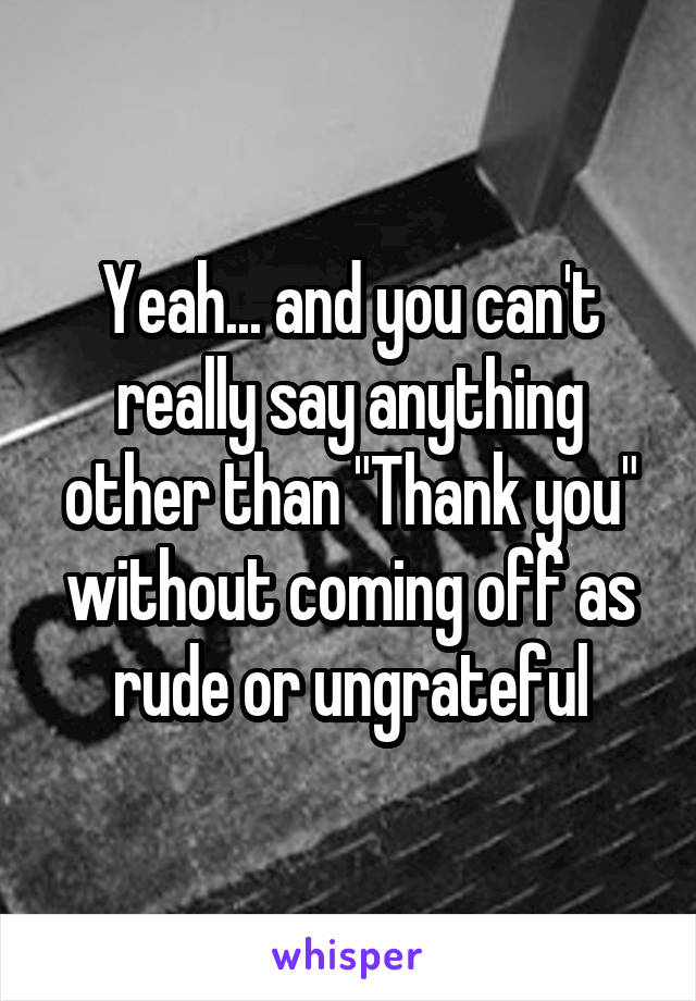 Yeah... and you can't really say anything other than "Thank you" without coming off as rude or ungrateful