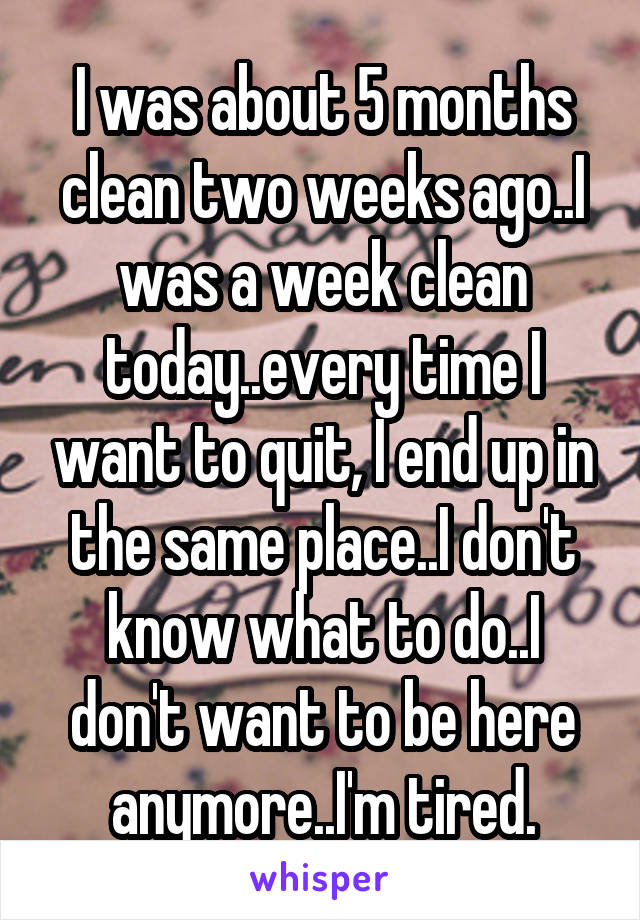 I was about 5 months clean two weeks ago..I was a week clean today..every time I want to quit, I end up in the same place..I don't know what to do..I don't want to be here anymore..I'm tired.