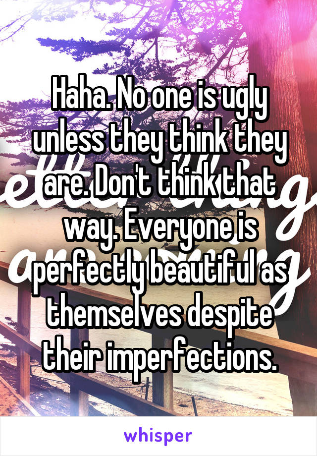 Haha. No one is ugly unless they think they are. Don't think that way. Everyone is perfectly beautiful as themselves despite their imperfections.