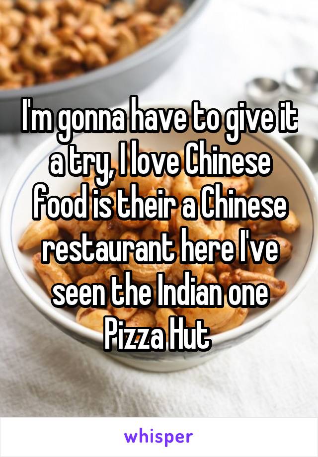 I'm gonna have to give it a try, I love Chinese food is their a Chinese restaurant here I've seen the Indian one Pizza Hut 